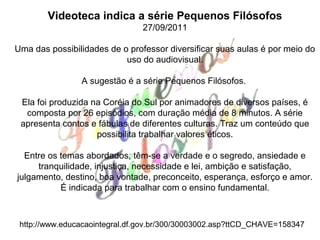 Videoteca indica a série Pequenos Filósofos
                                27/09/2011

Uma das possibilidades de o professor diversificar suas aulas é por meio do
                           uso do audiovisual.

                A sugestão é a série Pequenos Filósofos.

 Ela foi produzida na Coréia do Sul por animadores de diversos países, é
  composta por 26 episódios, com duração média de 8 minutos. A série
 apresenta contos e fábulas de diferentes culturas. Traz um conteúdo que
                    possibilita trabalhar valores éticos.

  Entre os temas abordados, têm-se a verdade e o segredo, ansiedade e
     tranquilidade, injustiça, necessidade e lei, ambição e satisfação,
julgamento, destino, boa vontade, preconceito, esperança, esforço e amor.
           É indicada para trabalhar com o ensino fundamental.



 http://www.educacaointegral.df.gov.br/300/30003002.asp?ttCD_CHAVE=158347
 