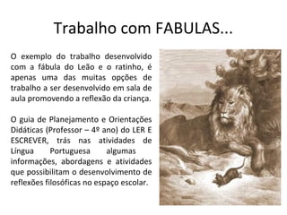 Trabalho com FABULAS...
O exemplo do trabalho desenvolvido
com a fábula do Leão e o ratinho, é
apenas uma das muitas opções de
trabalho a ser desenvolvido em sala de
aula promovendo a reflexão da criança.

O guia de Planejamento e Orientações
Didáticas (Professor – 4º ano) do LER E
ESCREVER, trás nas atividades de
Língua      Portuguesa      algumas
informações, abordagens e atividades
que possibilitam o desenvolvimento de
reflexões filosóficas no espaço escolar.
 