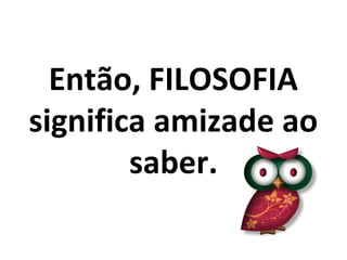 Então, FILOSOFIA
significa amizade ao
        saber.
 
