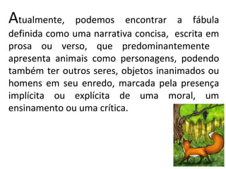 Atualmente,    podemos encontrar a fábula
definida como uma narrativa concisa, escrita em
prosa ou verso, que predominantemente
apresenta animais como personagens, podendo
também ter outros seres, objetos inanimados ou
homens em seu enredo, marcada pela presença
implícita ou explícita de uma moral, um
ensinamento ou uma crítica.
 