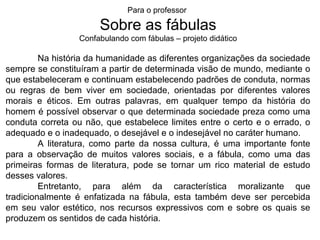 Para o professor

                      Sobre as fábulas
                 Confabulando com fábulas – projeto didático

         Na história da humanidade as diferentes organizações da sociedade
sempre se constituíram a partir de determinada visão de mundo, mediante o
que estabeleceram e continuam estabelecendo padrões de conduta, normas
ou regras de bem viver em sociedade, orientadas por diferentes valores
morais e éticos. Em outras palavras, em qualquer tempo da história do
homem é possível observar o que determinada sociedade preza como uma
conduta correta ou não, que estabelece limites entre o certo e o errado, o
adequado e o inadequado, o desejável e o indesejável no caráter humano.
         A literatura, como parte da nossa cultura, é uma importante fonte
para a observação de muitos valores sociais, e a fábula, como uma das
primeiras formas de literatura, pode se tornar um rico material de estudo
desses valores.
         Entretanto, para além da característica moralizante que
tradicionalmente é enfatizada na fábula, esta também deve ser percebida
em seu valor estético, nos recursos expressivos com e sobre os quais se
produzem os sentidos de cada história.
 