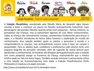 A Coleção Filosofinhos, coordenada pela filósofa Maria de Nazareth Agra Hassen
 convida o leitor a conhecer um pouco da filosofia acompanhando historinhas cujos
 personagens são grandes filósofos quando ainda eram pequenos... Nessas histórias, os
 pensadores são crianças, mas já apresentam algumas de suas idéias revolucionárias.
 Todas as crianças são naturalmente curiosas, característica fundamental para buscar o
 saber, e a filosofia introduzida de forma lúdica favorece a exploração do mundo do
 conhecimento. Essa coleção também ajuda os adultos a pensarem o mundo e a
 compreenderem as crianças, mas principalmente mostra como é bom ser curioso e
 perguntador. Para os adultos (pais, cuidadores e professores) cada volume inclui uma
 pequena biografia do pensador retratado, além de sugestão de outras leituras para
 aprofundar o conhecimento. As histórias são bilíngües português/francês, pois a coleção
 tem como propósito alargar as fronteiras da criança, mostrando-lhe que a mesma
 história pode ser lida em outra língua. Também visando estimular o pensamento crítico
 e uma relação ser humano/natureza mais sadia, a Coleção Filosofinhos/Les Petits
 Philosophes é impressa em papel reciclado.
http://www.tomoeditorial.com.br/?c=Home&m=series
 