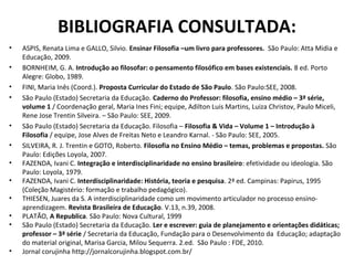 BIBLIOGRAFIA CONSULTADA:
•   ASPIS, Renata Lima e GALLO, Silvio. Ensinar Filosofia –um livro para professores. São Paulo: Atta Midia e
    Educação, 2009.
•   BORNHEIM, G. A. Introdução ao filosofar: o pensamento filosófico em bases existenciais. 8 ed. Porto
    Alegre: Globo, 1989.
•   FINI, Maria Inês (Coord.). Proposta Curricular do Estado de São Paulo. São Paulo:SEE, 2008.
•   São Paulo (Estado) Secretaria da Educação. Caderno do Professor: filosofia, ensino médio – 3ª série,
    volume 1 / Coordenação geral, Maria Ines Fini; equipe, Adilton Luis Martins, Luiza Christov, Paulo Miceli,
    Rene Jose Trentin Silveira. – São Paulo: SEE, 2009.
•   São Paulo (Estado) Secretaria da Educação. Filosofia – Filosofia & Vida – Volume 1 – Introdução à
    Filosofia / equipe, Jose Alves de Freitas Neto e Leandro Karnal. - São Paulo: SEE, 2005.
•   SILVEIRA, R. J. Trentin e GOTO, Roberto. Filosofia no Ensino Médio – temas, problemas e propostas. São
    Paulo: Edições Loyola, 2007.
•   FAZENDA, Ivani C. Integração e interdisciplinaridade no ensino brasileiro: efetividade ou ideologia. São
    Paulo: Loyola, 1979.
•   FAZENDA, Ivani C. Interdisciplinaridade: História, teoria e pesquisa. 2ª ed. Campinas: Papirus, 1995
    (Coleção Magistério: formação e trabalho pedagógico).
•   THIESEN, Juares da S. A interdisciplinaridade como um movimento articulador no processo ensino-
    aprendizagem. Revista Brasileira de Educação. V.13, n.39, 2008.
•   PLATÃO, A Republica. São Paulo: Nova Cultural, 1999
•   São Paulo (Estado) Secretaria da Educação. Ler e escrever: guia de planejamento e orientações didáticas;
    professor – 3ª série / Secretaria da Educação, Fundação para o Desenvolvimento da Educação; adaptação
    do material original, Marisa Garcia, Milou Sequerra. 2.ed. São Paulo : FDE, 2010.
•   Jornal corujinha http://jornalcorujinha.blogspot.com.br/
 