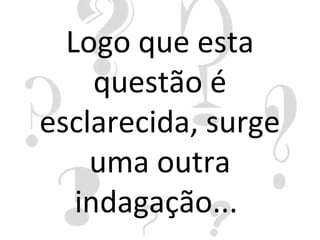 Logo que esta
     questão é
esclarecida, surge
    uma outra
   indagação...
 