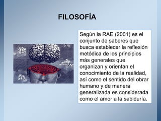 Según la RAE (2001) es el
conjunto de saberes que
busca establecer la reflexión
metódica de los principios
más generales que
organizan y orientan el
conocimiento de la realidad,
así como el sentido del obrar
humano y de manera
generalizada es considerada
como el amor a la sabiduría.
FILOSOFÍA
 