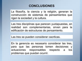 CONCLUSIONES
La filosofía, la ciencia y la religión, generan la
construcción de sistemas de pensamientos que
rigen la sociedad y la cultura.
Las tres disciplinas que parecen yuxtapuestas, en
realidad son complementarias, sirven para la
edificación de estructuras de pensamiento.
Las tres se pueden considerar caorticas.
En la gerencia es necesario considerar las tres,
para que las personas tomen decisiones y
actuaciones responsables respecto a los
problemas que puedan ocurrir.
 