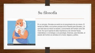 Su filosofía
En un principio, Sócrates se centró en el conocimiento de uno mismo. El
templo de Delfos, es el primer principio de la Filosofía para Sócrates, y lo
que esta hace es reducir el estudio y conocimiento del hombre como Ser
moral. Así que él apenas le daba importancia a las ciencias físicas,
matemáticas o a la biología o a la psicología. Entonces, para Sócrates, el
estudio del hombre se centraba en lo moral, religioso y político.
 