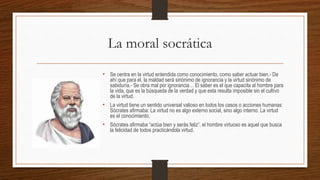 La moral socrática
• Se centra en la virtud entendida como conocimiento, como saber actuar bien.- De
ahí que para el, la maldad será sinónimo de ignorancia y la virtud sinónimo de
sabiduría.- Se obra mal por ignorancia… El saber es el que capacita al hombre para
la vida, que es la búsqueda de la verdad y que esta resulta imposible sin el cultivo
de la virtud.
• La virtud tiene un sentido universal valioso en todos los casos o acciones humanas:
Sócrates afirmaba: La virtud no es algo externo social, sino algo interno. La virtud
es el conocimiento.
• Sócrates afirmaba “actúa bien y serás feliz”, el hombre virtuoso es aquel que busca
la felicidad de todos practicándola virtud.
 