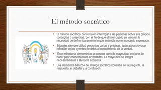 El método socrático
• El método socrático consistía en interrogar a las personas sobre sus propios
conceptos o creencias, con el fin de que el interrogado se viera en la
necesidad de definir claramente lo que entendía con el concepto expresado.
• Sócrates siempre utilizó preguntas cortas y precisas, aptas para provocar
reflexión en los oyentes llevarlos al conocimiento de la verdad.
• Este método se denominó o se conoce como la mayéutica, o el arte de
hacer parir conocimientos o verdades. La mayéutica se integra
necesariamente a la ironía socrática.
• Los elementos básicos del diálogo socrático consistía en la pregunta, la
respuesta, el debate y la conclusión.
 
