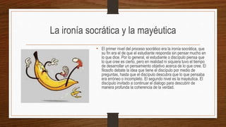 La ironía socrática y la mayéutica
• El primer nivel del proceso socrático era la ironía socrática, que
su fin era el de que el estudiante responda sin pensar mucho en
lo que dice. Por lo general, el estudiante o discípulo piensa que
lo que cree es cierto, pero en realidad ni siquiera tuvo el tiempo
de desarrollar un pensamiento objetivo acerca de lo que cree. El
filosofo debate la idea que tiene el discípulo por medio de
preguntas, hasta que el discípulo descubra que lo que pensaba
era erróneo o incompleto. El segundo nivel es la mayéutica. El
discípulo invitado a continuar el dialogo para descubrir de
manera profunda la coherencia de la verdad.
 