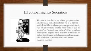 El conocimiento Socrático
• Sócrates se burlaba de los sabios que pretendían
saberlo todo, como los sofistas, y a él le parecía
señal de sabiduría, el comprender que nada sabia,
y de ahí proviene su célebre frase ”solo sé que no
sé nada”, o “solo sé, que nada sé”. Esta grandiosa
frase que ha llegado hasta nosotros a través de los
siglos, significa que solo llegaremos al verdadero
conocimiento, si ponemos en duda lo que
creemos conocer.
 