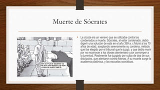 Muerte de Sócrates
• La cicuta era un veneno que se utilizaba contra los
condenados a muerte. Sócrates, al estar condenado, debió
digerir una solución de esta en el año 399 a. c Murió a los 70
años de edad, aceptando serenamente su condena, método
que fue elegido por el tribunal que le juzgó, y que debía morir
por no reconocer a los dioses atenienses y por corromper a
la juventud. Realmente fue juzgado por culpa de dos de sus
discípulos, que atentaron contra Atenas. A su muerte surge la
academia platónica, y las escuelas socráticas.
 