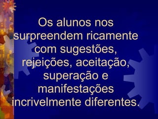 Os alunos nos surpreendem ricamente com sugestões, rejeições, aceitação, superação e manifestações incrivelmente diferentes.  