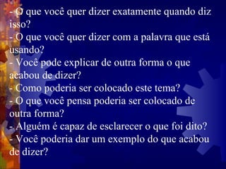 - O que você quer dizer exatamente quando diz isso?  - O que você quer dizer com a palavra que está usando?  - Você pode explicar de outra forma o que acabou de dizer?  - Como poderia ser colocado este tema?  - O que você pensa poderia ser colocado de outra forma?  - Alguém é capaz de esclarecer o que foi dito?  - Você poderia dar um exemplo do que acabou de dizer?  
