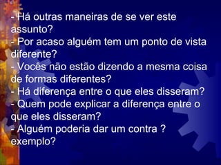 - Há outras maneiras de se ver este assunto?  - Por acaso alguém tem um ponto de vista diferente?  - Vocês não estão dizendo a mesma coisa de formas diferentes?  - Há diferença entre o que eles disseram?  - Quem pode explicar a diferença entre o que eles disseram?  - Alguém poderia dar um contra ? exemplo?  