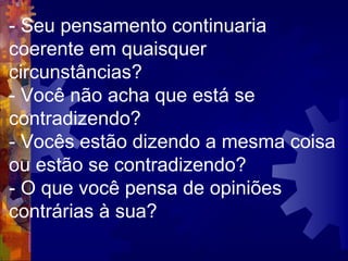 - Seu pensamento continuaria coerente em quaisquer circunstâncias?  - Você não acha que está se contradizendo?  - Vocês estão dizendo a mesma coisa ou estão se contradizendo?  - O que você pensa de opiniões contrárias à sua?  