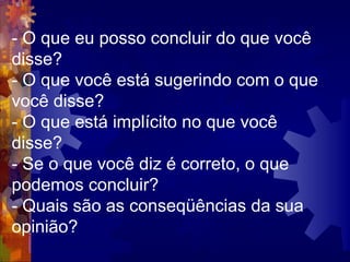 - O que eu posso concluir do que você disse?  - O que você está sugerindo com o que você disse?  - O que está implícito no que você disse?  - Se o que você diz é correto, o que podemos concluir?  - Quais são as conseqüências da sua opinião?  