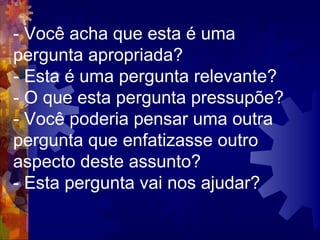 - Você acha que esta é uma pergunta apropriada?  - Esta é uma pergunta relevante?  - O que esta pergunta pressupõe?  - Você poderia pensar uma outra pergunta que enfatizasse outro aspecto deste assunto?  - Esta pergunta vai nos ajudar?  
