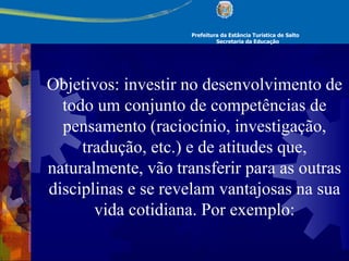 Prefeitura da Estância Turística de Salto Secretaria da Educação Objetivos: investir no desenvolvimento de todo um conjunto de competências de pensamento (raciocínio, investigação, tradução, etc.) e de atitudes que, naturalmente, vão transferir para as outras disciplinas e se revelam vantajosas na sua vida cotidiana. Por exemplo: 