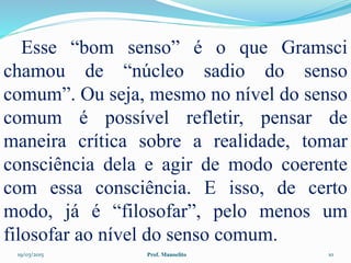 19/03/2015 Prof. Manoelito 10
Esse “bom senso” é o que Gramsci
chamou de “núcleo sadio do senso
comum”. Ou seja, mesmo no nível do senso
comum é possível refletir, pensar de
maneira crítica sobre a realidade, tomar
consciência dela e agir de modo coerente
com essa consciência. E isso, de certo
modo, já é “filosofar”, pelo menos um
filosofar ao nível do senso comum.
 