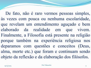 19/03/2015 Prof. Manoelito 11
De fato, não é raro vermos pessoas simples,
às vezes com pouca ou nenhuma escolaridade,
que revelam um entendimento aguçado e bem
elaborado da realidade em que vivem.
Finalmente, a Filosofia está presente na religião
porque também na experiência religiosa nos
deparamos com questões e conceitos (Deus,
alma, morte etc.) que foram e continuam sendo
objeto da reflexão e da elaboração dos filósofos.
 