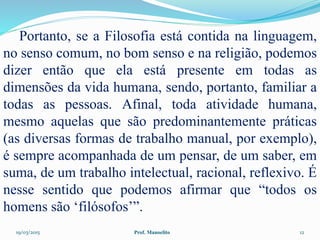 19/03/2015 Prof. Manoelito 12
Portanto, se a Filosofia está contida na linguagem,
no senso comum, no bom senso e na religião, podemos
dizer então que ela está presente em todas as
dimensões da vida humana, sendo, portanto, familiar a
todas as pessoas. Afinal, toda atividade humana,
mesmo aquelas que são predominantemente práticas
(as diversas formas de trabalho manual, por exemplo),
é sempre acompanhada de um pensar, de um saber, em
suma, de um trabalho intelectual, racional, reflexivo. É
nesse sentido que podemos afirmar que “todos os
homens são ‘filósofos’”.
 