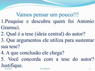 19/03/2015 Prof. Manoelito 13
Vamos pensar um pouco!!!
1.Pesquise e descubra quem foi Antonio
Gramsci.
2. Qual é a tese (ideia central) do autor?
3. Que argumentos ele utiliza para sustentar
sua tese?
4. A que conclusão ele chega?
5. Você concorda com a tese do autor?
Justifique.
 