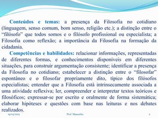 19/03/2015 Prof. Manoelito 2
Conteúdos e temas: a presença da Filosofia no cotidiano
(linguagem, senso comum, bom senso, religião etc.); a distinção entre o
“filósofo” que todos somos e o filósofo profissional ou especialista; a
Filosofia como reflexão; a importância da Filosofia na formação da
cidadania.
Competências e habilidades: relacionar informações, representadas
de diferentes formas, e conhecimentos disponíveis em diferentes
situações, para construir argumentação consistente; identificar a presença
da Filosofia no cotidiano; estabelecer a distinção entre o “filosofar”
espontâneo e o filosofar propriamente dito, típico dos filósofos
especialistas; entender que a Filosofia está intrinsecamente associada a
uma atividade reflexiva; ler, compreender e interpretar textos teóricos e
filosóficos; expressar-se por escrito e oralmente de forma sistemática;
elaborar hipóteses e questões com base nas leituras e nos debates
realizados.
 
