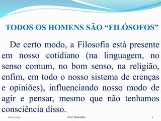 19/03/2015 Prof. Manoelito 3
De certo modo, a Filosofia está presente
em nosso cotidiano (na linguagem, no
senso comum, no bom senso, na religião,
enfim, em todo o nosso sistema de crenças
e opiniões), influenciando nosso modo de
agir e pensar, mesmo que não tenhamos
consciência disso.
TODOS OS HOMENS SÃO “FILÓSOFOS”
 