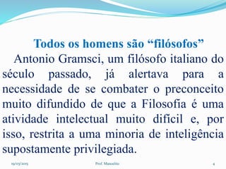 19/03/2015 Prof. Manoelito 4
Todos os homens são “filósofos”
Antonio Gramsci, um filósofo italiano do
século passado, já alertava para a
necessidade de se combater o preconceito
muito difundido de que a Filosofia é uma
atividade intelectual muito difícil e, por
isso, restrita a uma minoria de inteligência
supostamente privilegiada.
 