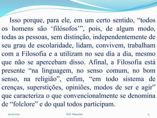 19/03/2015 Prof. Manoelito 5
Isso porque, para ele, em um certo sentido, “todos
os homens são ‘filósofos’”, pois, de algum modo,
todas as pessoas, sem distinção, independentemente de
seu grau de escolaridade, lidam, convivem, trabalham
com a Filosofia e a utilizam no seu dia a dia, mesmo
que não se apercebam disso. Afinal, a Filosofia está
presente “na linguagem, no senso comum, no bom
senso, na religião”, enfim, “em todo sistema de
crenças, superstições, opiniões, modos de ser e agir”
que caracteriza o que convencionalmente se denomina
de “folclore” e do qual todos participam.
 