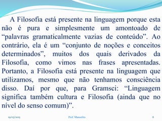 19/03/2015 Prof. Manoelito 6
A Filosofia está presente na linguagem porque esta
não é pura e simplesmente um amontoado de
“palavras gramaticalmente vazias de conteúdo”. Ao
contrário, ela é um “conjunto de noções e conceitos
determinados”, muitos dos quais derivados da
Filosofia, como vimos nas frases apresentadas.
Portanto, a Filosofia está presente na linguagem que
utilizamos, mesmo que não tenhamos consciência
disso. Daí por que, para Gramsci: “Linguagem
significa também cultura e Filosofia (ainda que no
nível do senso comum)”.
 