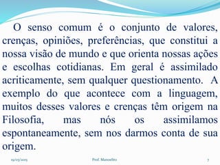19/03/2015 Prof. Manoelito 7
O senso comum é o conjunto de valores,
crenças, opiniões, preferências, que constitui a
nossa visão de mundo e que orienta nossas ações
e escolhas cotidianas. Em geral é assimilado
acriticamente, sem qualquer questionamento. A
exemplo do que acontece com a linguagem,
muitos desses valores e crenças têm origem na
Filosofia, mas nós os assimilamos
espontaneamente, sem nos darmos conta de sua
origem.
 