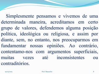 19/03/2015 Prof. Manoelito 8
Simplesmente pensamos e vivemos de uma
determinada maneira, acreditamos em certo
grupo de valores, defendemos alguma posição
política, ideológica ou religiosa, e assim por
diante, sem, no entanto, nos preocuparmos em
fundamentar nossas opiniões. Ao contrário,
contentamo-nos com argumentos superficiais,
muitas vezes até inconsistentes ou
contraditórios.
 