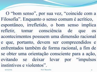 19/03/2015 Prof. Manoelito 9
O “bom senso”, por sua vez, “coincide com a
Filosofia”. Enquanto o senso comum é acrítico,
espontâneo, irrefletido, o bom senso implica
refletir, tomar consciência de que os
acontecimentos possuem uma dimensão racional
e que, portanto, devem ser compreendidos e
enfrentados também de forma racional, a fim de
se obter uma orientação consciente para a ação,
evitando se deixar levar por “impulsos
instintivos e violentos”.
 