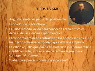 EL POSITIVISMO
• Augusto Comte. es padre del positivismo.
• Fundador de la sociología.
• El único método válido para conocer es el científico es
decir el de las ciencias experimentales.
• El conocimiento debe centrarse en los hechos sensibles. En
los hechos observado donde haya evidencia empírica.
• Es válido aquello que pueda demostrarse y experimentarse
científicamente; este es el único camino seguro para
conseguir el progreso.
• “Saber para prever y prever para proveer”
 