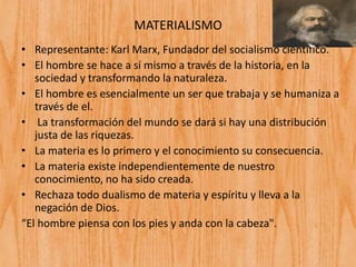 MATERIALISMO
• Representante: Karl Marx, Fundador del socialismo científico.
• El hombre se hace a sí mismo a través de la historia, en la
sociedad y transformando la naturaleza.
• El hombre es esencialmente un ser que trabaja y se humaniza a
través de el.
• La transformación del mundo se dará si hay una distribución
justa de las riquezas.
• La materia es lo primero y el conocimiento su consecuencia.
• La materia existe independientemente de nuestro
conocimiento, no ha sido creada.
• Rechaza todo dualismo de materia y espíritu y lleva a la
negación de Dios.
“El hombre piensa con los pies y anda con la cabeza".
 