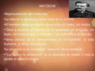 NIETZSCHE
•Representante del vitalismo.
•La vida es lo absoluto, tiene valor en si misma.
•El hombre debe ser dueño de su vida sin leyes, sin metas.
•“Dios a muerto, el mundo se ha quedado sin brújulas, sin
leyes, sin fuerzas que le manden”. así redimimos al mundo.
•Tema central de su pensamiento es el hombre , la vida
humana, la ética, los valores.
•la voluntad es la verdadera "esencia" de la realidad.
•“Lucha por la existencia” es la voluntad de poder y esta la
posee el súper hombre.
 