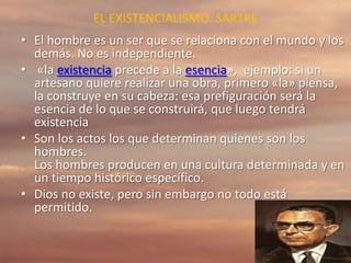 EL EXISTENCIALISMO: SARTRE
• El hombre es un ser que se relaciona con el mundo y los
demás. No es independiente.
• «la existencia precede a la esencia», ejemplo: si un
artesano quiere realizar una obra, primero «la» piensa,
la construye en su cabeza: esa prefiguración será la
esencia de lo que se construirá, que luego tendrá
existencia
• Son los actos los que determinan quienes son los
hombres.
Los hombres producen en una cultura determinada y en
un tiempo histórico específico.
• Dios no existe, pero sin embargo no todo está
permitido.
 