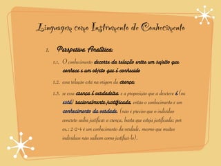 Linguagem como Instrumento de Conhecimento
  1. Perspetiva Analítica:
    1.1. O conhecimento decorre da relação entre um sujeito que
         conhece e um objeto que é conhecido
    1.2. essa relação está na origem da crença;
    1.3. se essa crença é verdadeira e a proposição que a descreve é (ou
         está) racionalmente justificada, então o conhecimento é um
         conhecimento da verdade. (não é preciso que o indivíduo
         concreto saiba justificar a crença, basta que esteja justificada: por
         ex.: 2+2=4 é um conhecimento da verdade, mesmo que muitos
         indivíduos não saibam como justificá-lo).
 