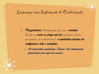 Linguagem como Instrumento de Conhecimento


  2. Pragmatismo: O pragmatista diz o que é verdade
     dizendo-nos como se chega até ela (perspetiva comum,
     por exemplo, ao construtivismo): o verdadeiro decorre do
     verificável e não o contrário.
    2.1. As proposições verdadeiras (Teorias) são simplesmente
         ferramentas para agir com sucesso.
 