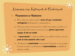 Linguagem como Instrumento de Conhecimento
3. Perspetivismo ou Relativismo:
  3.1. Não é o facto que constrói um dado, somos nós que o construímos
       simbolizando-o (designando-o e interpretando-o);
  3.2. Sempre que estamos em presença de um símbolo (uma palavra, uma letra, ou o
       sorriso da Gioconda) estamos em presença de uma forma à qual somos
       capazes de dar um sentido;
  3.3. A representação (o sentido que atribuímos aos símbolos) constrói-se como um
       ponto de vista adoptado sobre o real;
  3.4. A exploração da complexidade (nesta perspetiva) apresenta-se como o projeto
       de manter em aberto o reconhecimento da imprevisibilidade, no trabalho de
       explicação científica.
 