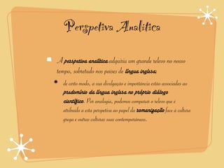Perspetiva Analítica
A perspetiva analítica adquiriu um grande relevo no nosso
tempo, sobretudo nos países de língua inglesa;
  de certo modo, a sua divulgação e importância estão associadas ao
  predomínio da língua inglesa no próprio diálogo
  científico. Por analogia, podemos comparar o relevo que é
  atribuído a esta perspetiva ao papel da romanização face à cultura
  grega e outras culturas suas contemporâneas.
 