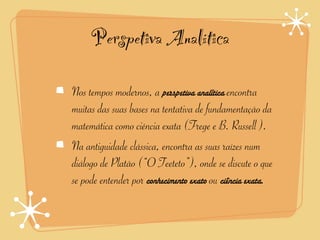 Perspetiva Analítica

Nos tempos modernos, a perspetiva analítica encontra
muitas das suas bases na tentativa de fundamentação da
matemática como ciência exata (Frege e B. Russell ).
Na antiguidade clássica, encontra as suas raízes num
diálogo de Platão (“O Teeteto”), onde se discute o que
se pode entender por conhecimento exato ou ciência exata.
 
