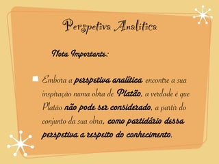 Perspetiva Analítica
  Nota Importante:

Embora a perspetiva analítica encontre a sua
inspiração numa obra de Platão, a verdade é que
Platão não pode ser considerado, a partir do
conjunto da sua obra, como partidário dessa
perspetiva a respeito do conhecimento.
 