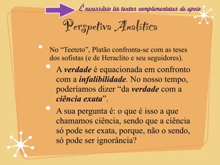 É necessário ler textos complementares de apoio

    Perspetiva Analítica
No “Teeteto”, Platão confronta-se com as teses
dos sofistas (e de Heraclito e seu seguidores).
  A verdade é equacionada em confronto
  com a infalibilidade. No nosso tempo,
  poderíamos dizer “da verdade com a
  ciência exata”.
  A sua pergunta é: o que é isso a que
  chamamos ciência, sendo que a ciência
  só pode ser exata, porque, não o sendo,
  só pode ser ignorância?
 