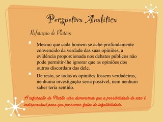 Perspetiva Analítica
   Refutação de Platão:
       Mesmo que cada homem se ache profundamente
       convencido da verdade das suas opiniões, a
       evidência proporcionada nos debates públicos não
       pode permitir-lhe ignorar que as opiniões dos
       outros discordam das dele.
       De resto, se todas as opiniões fossem verdadeiras,
       nenhuma investigação seria possível, nem nenhum
       saber teria sentido.

A refutação de Platão visa demonstrar que a possibilidade de erro é
indispensável para que possamos falar de infalibilidade.
 