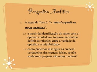 Perspetiva Analítica
2. A segunda Tese é: “o saber é a opinião ou
   crença verdadeira”.
  2.1. a partir da identificação do saber com a
       opinião verdadeira, torna-se necessário
       definir as relações entre a verdade da
       opinião e a infalibilidade.
  2.2. como podemos distinguir as crenças
       verdadeiras das crenças falsas, se não
       soubermos já quais são umas e outras?
 