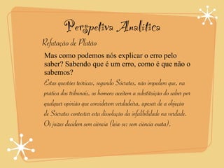 Perspetiva Analítica
Refutação de Platão
Mas como podemos nós explicar o erro pelo
saber? Sabendo que é um erro, como é que não o
sabemos?
Estas questões teóricas, segundo Sócrates, não impedem que, na
prática dos tribunais, os homens aceitem a substituição do saber por
qualquer opinião que considerem verdadeira, apesar de a objeção
de Sócrates contestar esta dissolução da infalibilidade na verdade.
Os juízes decidem sem ciência (leia-se: sem ciência exata).
 