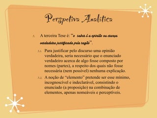 Perspetiva Analítica
3.    A terceira Tese é: “o saber é a opinião ou crença
      verdadeira justificada pela razão”.
     3.1. Para justificar pelo discurso uma opinião
          verdadeira, seria necessário que o enunciado
          verdadeiro acerca de algo fosse composto por
          nomes (partes), a respeito dos quais não fosse
          necessária (nem possível) nenhuma explicação.
     3.2. A noção de “elemento” pretende ser esse mínimo,
          incognoscível e indeclarável, consistindo o
          enunciado (a proposição) na combinação de
          elementos, apenas nomeáveis e perceptíveis.
 